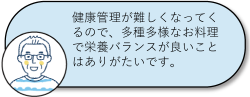 健康管理が難しくなってくるので、多種多様なお料理で栄養バランスが良いことはありがたいです。